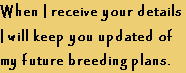 When I receive your details
I will keep you updated of 
my future breeding plans.