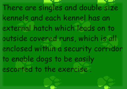 There are singles and double size kennels and each kennel has an external hatch which leads on to outside covered runs, which is all enclosed within a security corridor to enable dogs to be easily escorted to the exercise .
