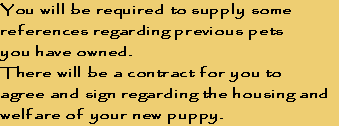 You will be required to supply some
references regarding previous pets 
you have owned. 
There will be a contract for you to 
agree and sign regarding the housing and 
welfare of your new puppy.